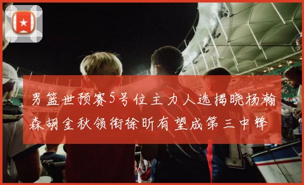 男篮世预赛5号位主力人选揭晓杨瀚森胡金秋领衔徐昕有望成第三中锋