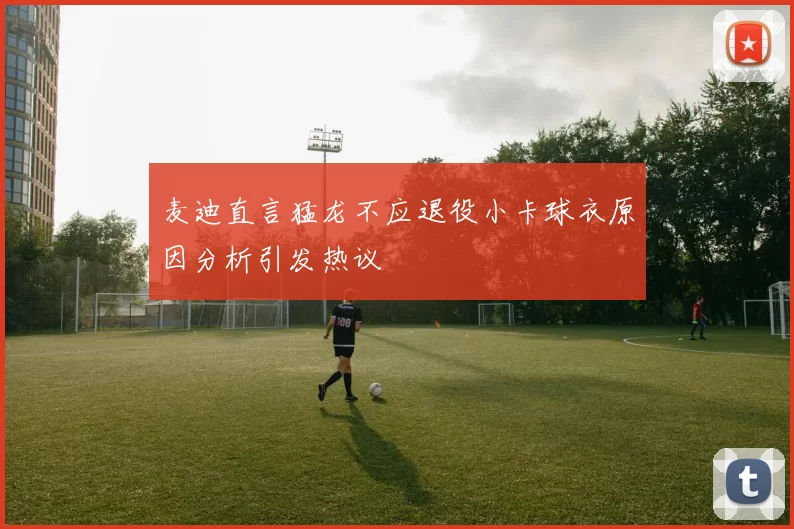 麦迪直言猛龙不应退役小卡球衣原因分析引发热议
