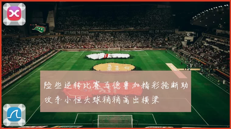 险些逆转比赛马德鲁加精彩抢断助攻李小恒头球稍稍高出横梁