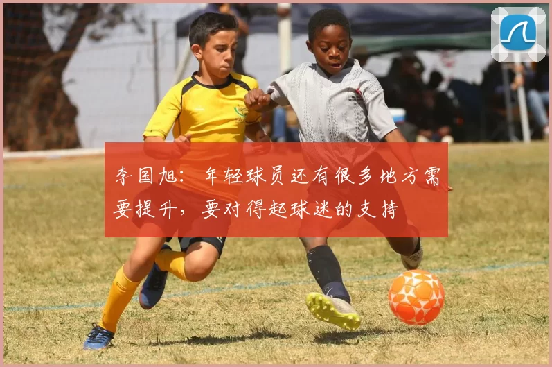 李国旭：年轻球员还有很多地方需要提升，要对得起球迷的支持