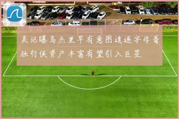 美记曝乌杰里早有意图追逐字母哥独行侠资产丰富有望引入巨星