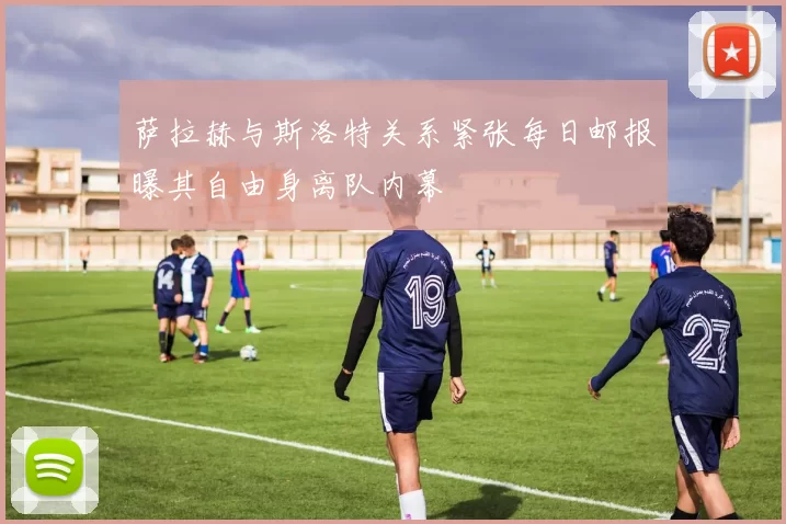 萨拉赫与斯洛特关系紧张每日邮报曝其自由身离队内幕