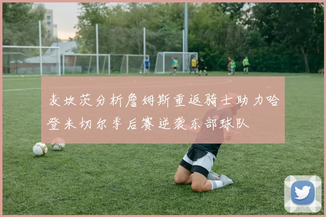 麦坎茨分析詹姆斯重返骑士助力哈登米切尔季后赛逆袭东部球队
