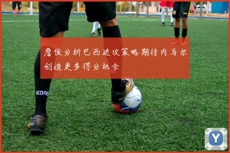 詹俊分析巴西进攻策略期待内马尔创造更多得分机会