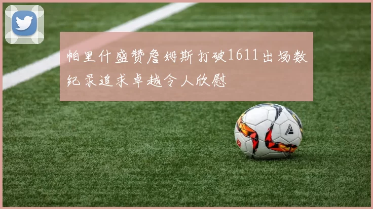 帕里什盛赞詹姆斯打破1611出场数纪录追求卓越令人欣慰