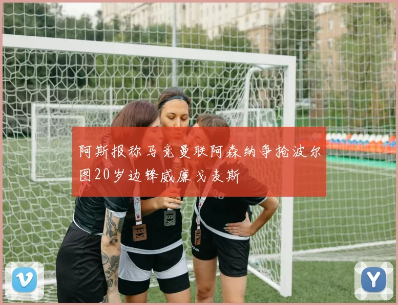 阿斯报称马竞曼联阿森纳争抢波尔图20岁边锋威廉戈麦斯