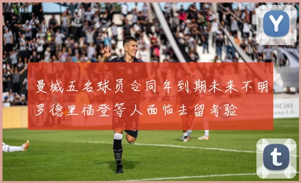 曼城五名球员合同年到期未来不明罗德里福登等人面临去留考验