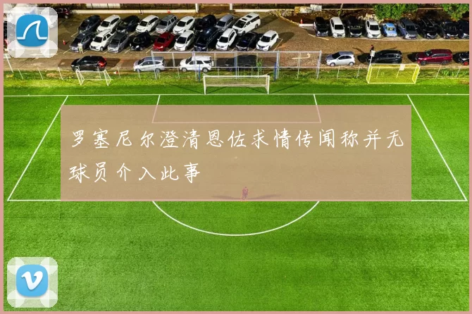 罗塞尼尔澄清恩佐求情传闻称并无球员介入此事
