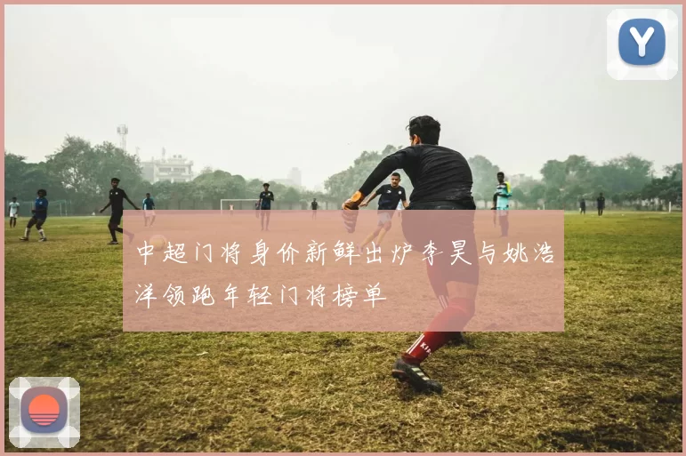 中超门将身价新鲜出炉李昊与姚浩洋领跑年轻门将榜单