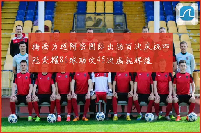 梅西为迈阿密国际出场百次庆祝四冠荣耀86球助攻45次成就辉煌