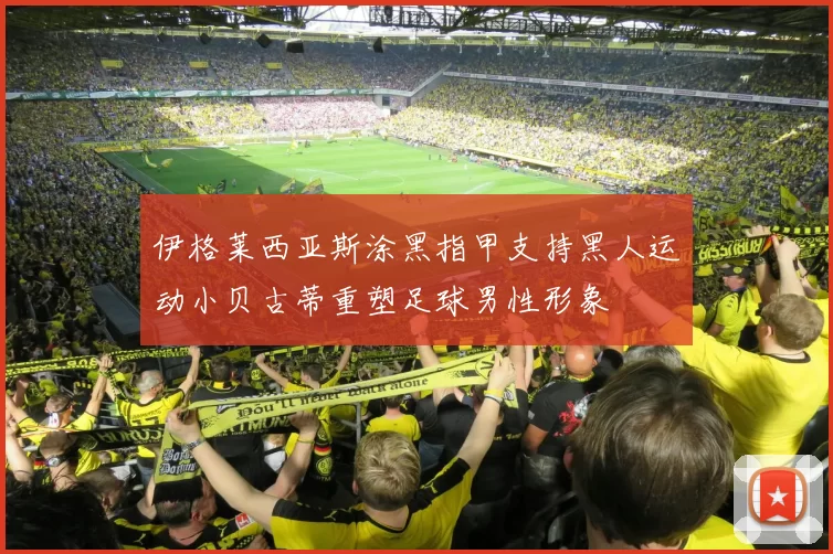 伊格莱西亚斯涂黑指甲支持黑人运动小贝古蒂重塑足球男性形象