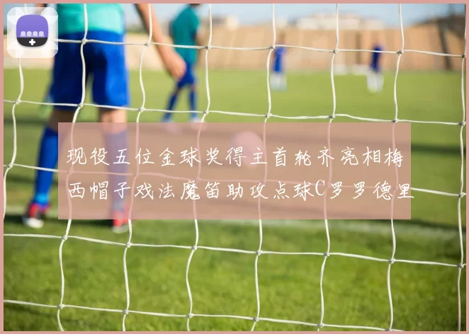 现役五位金球奖得主首轮齐亮相梅西帽子戏法魔笛助攻点球C罗罗德里握手言和
