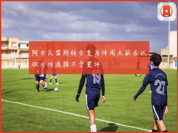 阿尔瓦雷斯转会皇马传闻未获否认双方均选择不予置评