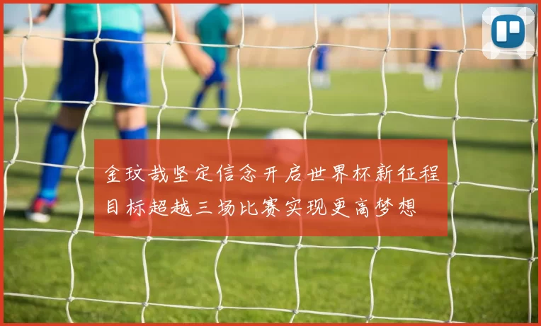 金玟哉坚定信念开启世界杯新征程目标超越三场比赛实现更高梦想