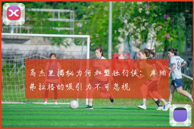 乌杰里揭秘为何加盟独行侠：库珀弗拉格的吸引力不可忽视