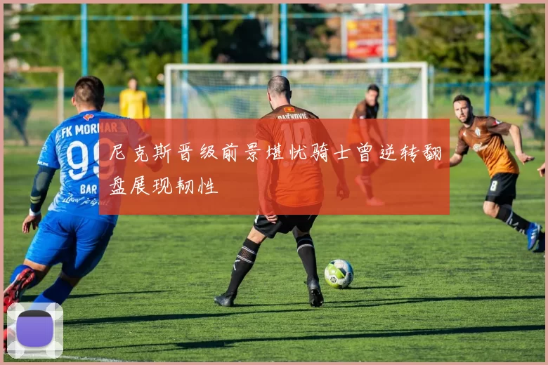 尼克斯晋级前景堪忧骑士曾逆转翻盘展现韧性