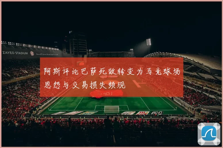 阿斯评论巴萨死敌转变为马竞球场恩怨与交易损失频现