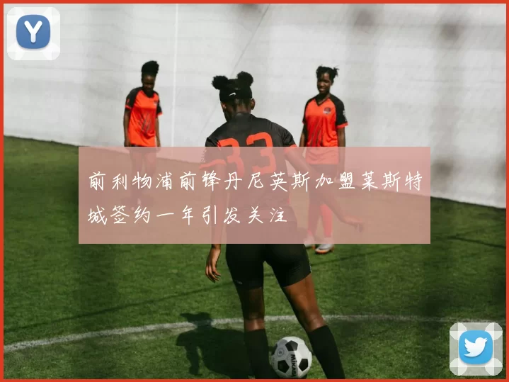 前利物浦前锋丹尼英斯加盟莱斯特城签约一年引发关注