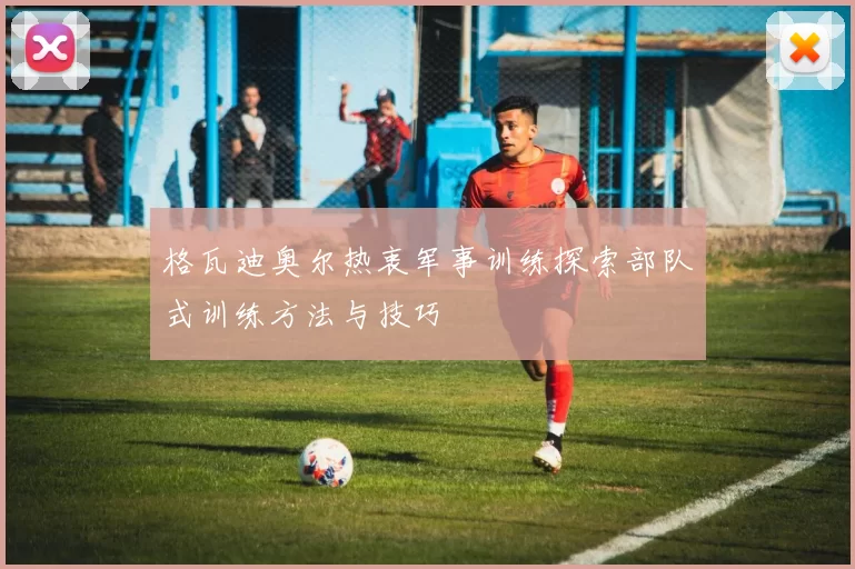格瓦迪奥尔热衷军事训练探索部队式训练方法与技巧