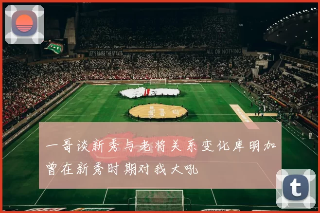 一哥谈新秀与老将关系变化库明加曾在新秀时期对我大吼