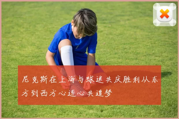 尼克斯在上海与球迷共庆胜利从东方到西方心连心共追梦